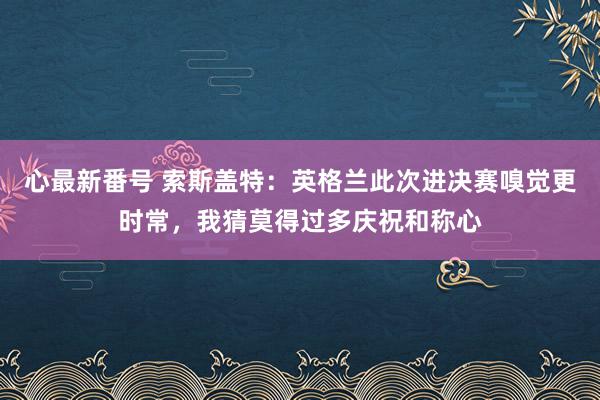 心最新番号 索斯盖特：英格兰此次进决赛嗅觉更时常，我猜莫得过多庆祝和称心