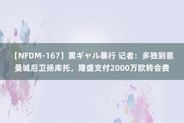 【NFDM-167】黒ギャル暴行 记者：多独到意曼城后卫扬库托，隆盛支付2000万欧转会费