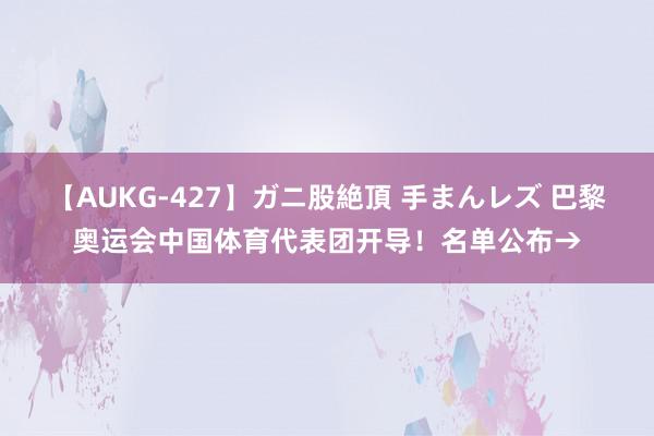 【AUKG-427】ガニ股絶頂 手まんレズ 巴黎奥运会中国体育代表团开导！名单公布→