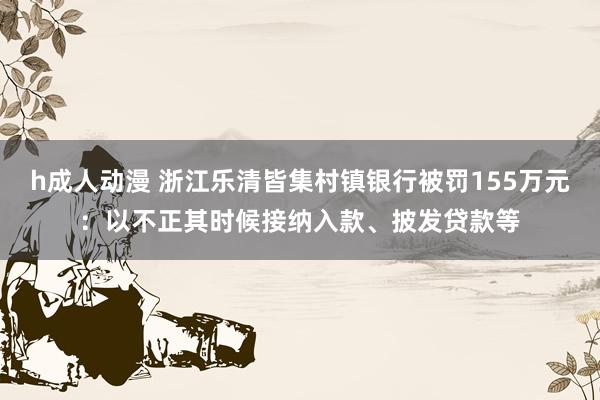 h成人动漫 浙江乐清皆集村镇银行被罚155万元：以不正其时候接纳入款、披发贷款等