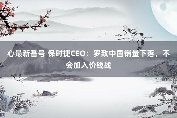 心最新番号 保时捷CEO：罗致中国销量下落，不会加入价钱战