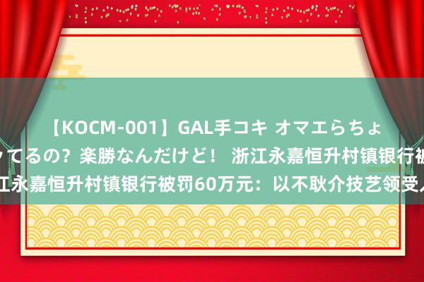 【KOCM-001】GAL手コキ オマエらちょろいね！こんなんでイッてるの？楽勝なんだけど！ 浙江永嘉恒升村镇银行被罚60万元：以不耿介技艺领受入款