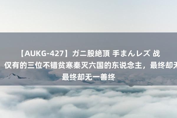 【AUKG-427】ガニ股絶頂 手まんレズ 战国时期，仅有的三位不错贫寒秦灭六国的东说念主，最终却无一善终