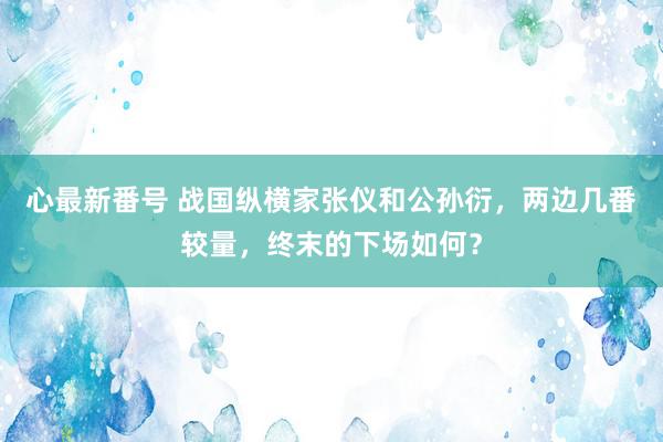 心最新番号 战国纵横家张仪和公孙衍，两边几番较量，终末的下场如何？