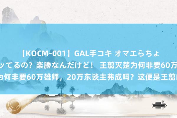 【KOCM-001】GAL手コキ オマエらちょろいね！こんなんでイッてるの？楽勝なんだけど！ 王翦灭楚为何非要60万雄师，20万东谈主弗成吗？这便是王翦的精湛之处