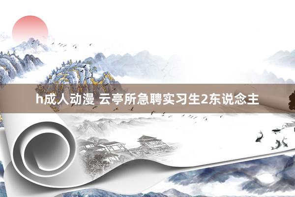 h成人动漫 云亭所急聘实习生2东说念主