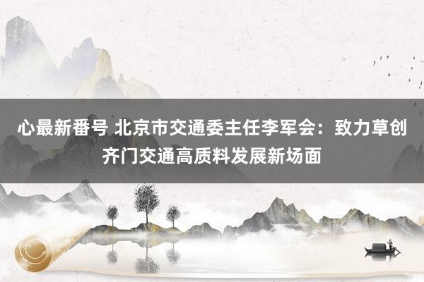 心最新番号 北京市交通委主任李军会：致力草创齐门交通高质料发展新场面