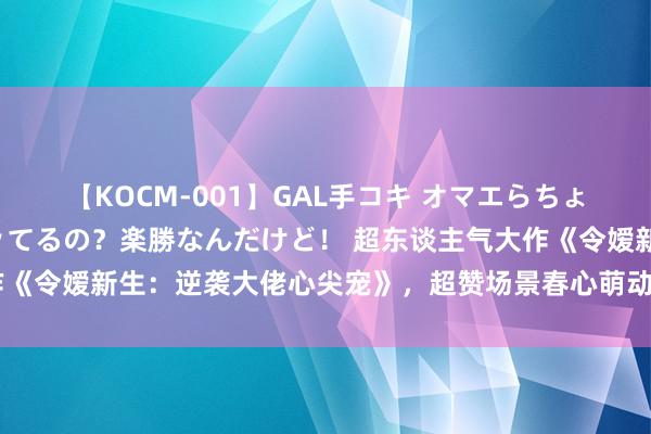 【KOCM-001】GAL手コキ オマエらちょろいね！こんなんでイッてるの？楽勝なんだけど！ 超东谈主气大作《令嫒新生：逆袭大佬心尖宠》，超赞场景春心萌动，许你一生甜宠