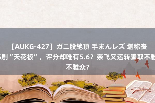 【AUKG-427】ガニ股絶頂 手まんレズ 堪称丧尸韩剧“天花板”，评分却唯有5.6？奈飞又运转骗取不雅众？