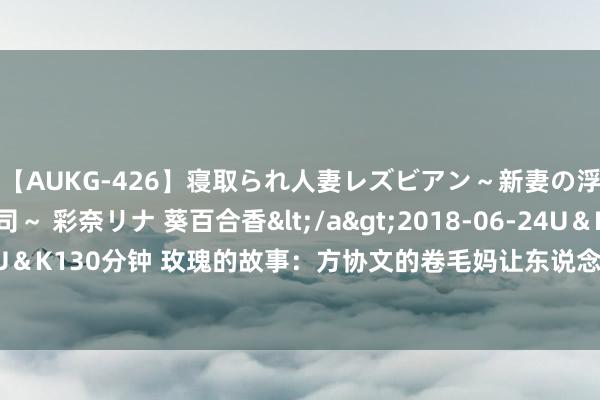 【AUKG-426】寝取られ人妻レズビアン～新妻の浮気相手は夫の上司～ 彩奈リナ 葵百合香</a>2018-06-24U＆K&$U＆K130分钟 玫瑰的故事：方协文的卷毛妈让东说念主窒息，为何黄亦玫极少不恨她