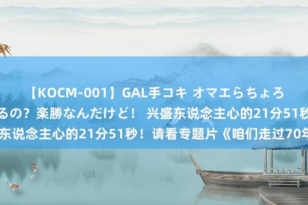 【KOCM-001】GAL手コキ オマエらちょろいね！こんなんでイッてるの？楽勝なんだけど！ 兴盛东说念主心的21分51秒！请看专题片《咱们走过70年》