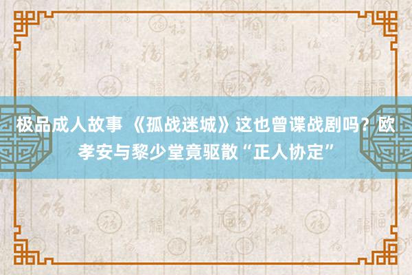 极品成人故事 《孤战迷城》这也曾谍战剧吗？欧孝安与黎少堂竟驱散“正人协定”