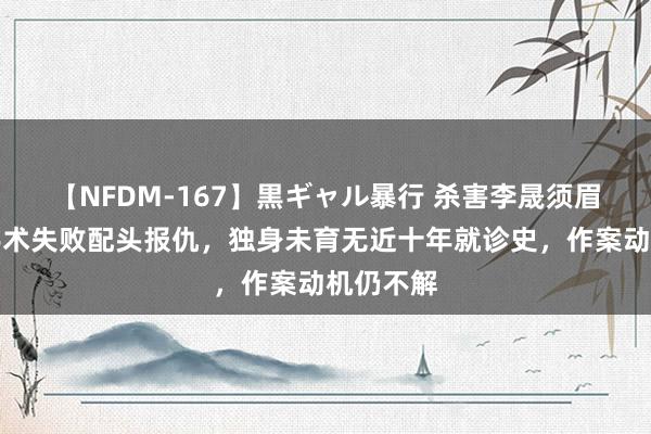 【NFDM-167】黒ギャル暴行 杀害李晟须眉并非为手术失败配头报仇，独身未育无近十年就诊史，作案动机仍不解