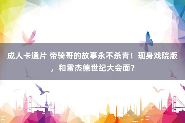 成人卡通片 帝骑哥的故事永不杀青！现身戏院版，和雷杰德世纪大会面？