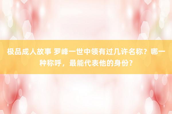 极品成人故事 罗峰一世中领有过几许名称？哪一种称呼，最能代表他的身份？