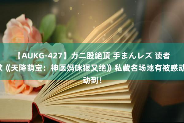 【AUKG-427】ガニ股絶頂 手まんレズ 读者讴歌《天降萌宝：神医妈咪狠又绝》私藏名场地有被感动到！