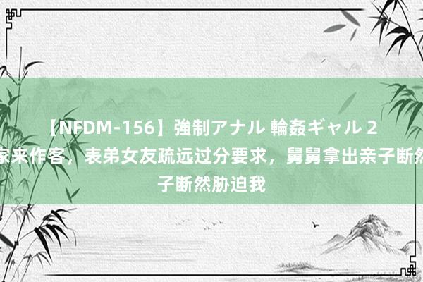 【NFDM-156】強制アナル 輪姦ギャル 2 舅舅一家来作客，表弟女友疏远过分要求，舅舅拿出亲子断然胁迫我