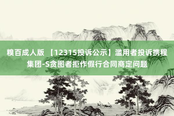 糗百成人版 【12315投诉公示】滥用者投诉携程集团-S贪图者拒作假行合同商定问题