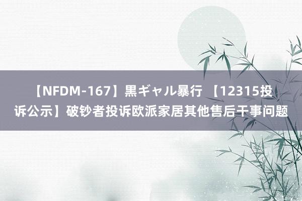 【NFDM-167】黒ギャル暴行 【12315投诉公示】破钞者投诉欧派家居其他售后干事问题