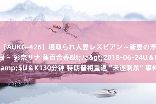 【AUKG-426】寝取られ人妻レズビアン～新妻の浮気相手は夫の上司～ 彩奈リナ 葵百合香</a>2018-06-24U＆K&$U＆K130分钟 特朗普将重返“未遂刺杀”事件发生地并再次举行结合