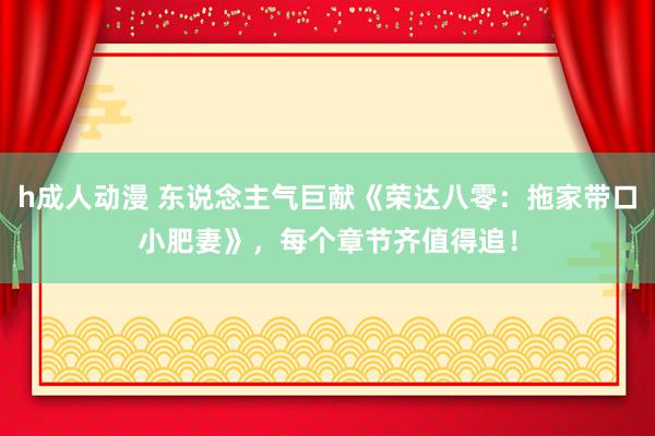 h成人动漫 东说念主气巨献《荣达八零：拖家带口小肥妻》，每个章节齐值得追！