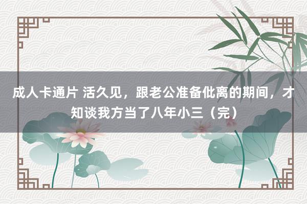 成人卡通片 活久见，跟老公准备仳离的期间，才知谈我方当了八年小三（完）