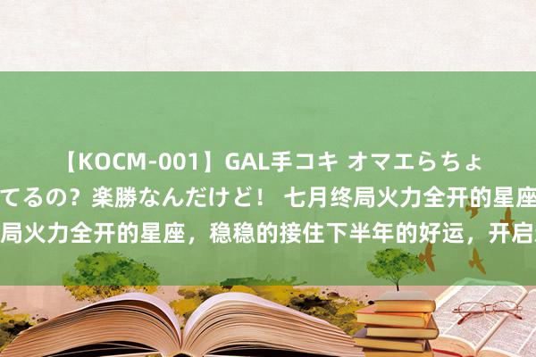 【KOCM-001】GAL手コキ オマエらちょろいね！こんなんでイッてるの？楽勝なんだけど！ 七月终局火力全开的星座，稳稳的接住下半年的好运，开启新篇章！