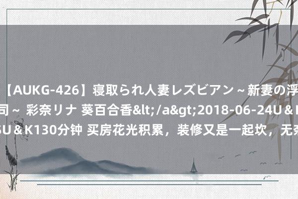 【AUKG-426】寝取られ人妻レズビアン～新妻の浮気相手は夫の上司～ 彩奈リナ 葵百合香</a>2018-06-24U＆K&$U＆K130分钟 买房花光积累，装修又是一起坎，无奈之下只可毛坯入住，后果绝了