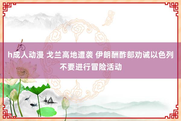 h成人动漫 戈兰高地遭袭 伊朗酬酢部劝诫以色列不要进行冒险活动