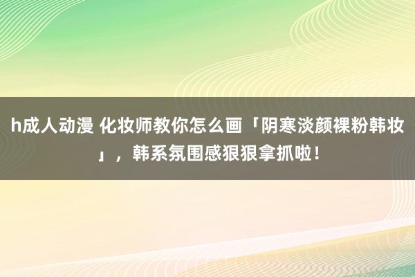 h成人动漫 化妆师教你怎么画「阴寒淡颜裸粉韩妆」，韩系氛围感狠狠拿抓啦！