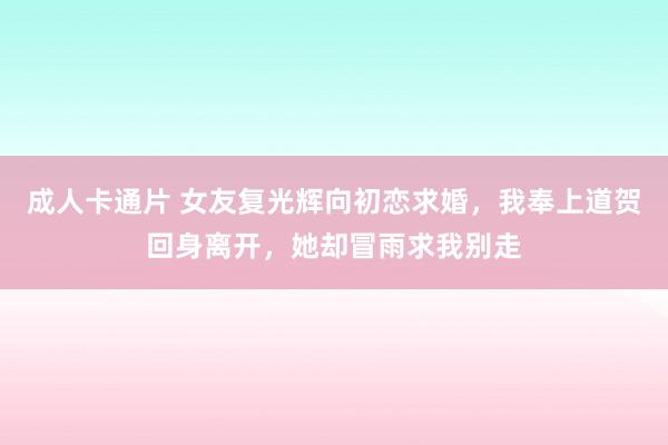 成人卡通片 女友复光辉向初恋求婚，我奉上道贺回身离开，她却冒雨求我别走