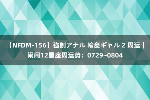 【NFDM-156】強制アナル 輪姦ギャル 2 周运｜闹闹12星座周运势：0729~0804