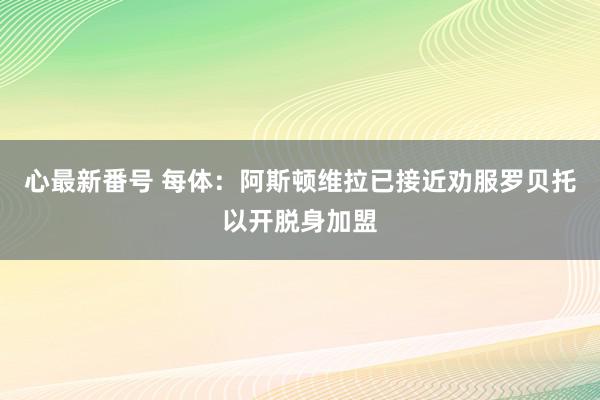 心最新番号 每体：阿斯顿维拉已接近劝服罗贝托以开脱身加盟