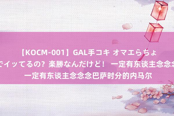 【KOCM-001】GAL手コキ オマエらちょろいね！こんなんでイッてるの？楽勝なんだけど！ 一定有东谈主念念念巴萨时分的内马尔