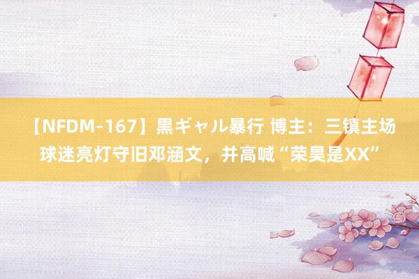 【NFDM-167】黒ギャル暴行 博主：三镇主场球迷亮灯守旧邓涵文，并高喊“荣昊是XX”