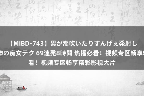 【MIBD-743】男が潮吹いたりすんげぇ発射しちゃう！ 女神の痴女テク 69連発8時間 热播必看！视频专区畅享精彩影视大片