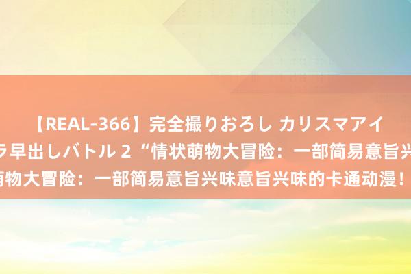 【REAL-366】完全撮りおろし カリスマアイドル対抗！！ ガチフェラ早出しバトル 2 “情状萌物大冒险：一部简易意旨兴味意旨兴味的卡通动漫！”