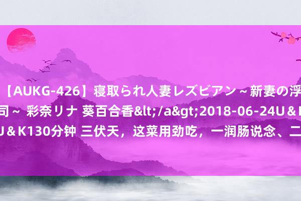 【AUKG-426】寝取られ人妻レズビアン～新妻の浮気相手は夫の上司～ 彩奈リナ 葵百合香</a>2018-06-24U＆K&$U＆K130分钟 三伏天，这菜用劲吃，一润肠说念、二杀菌、三舒筋活络，不懂吃真亏