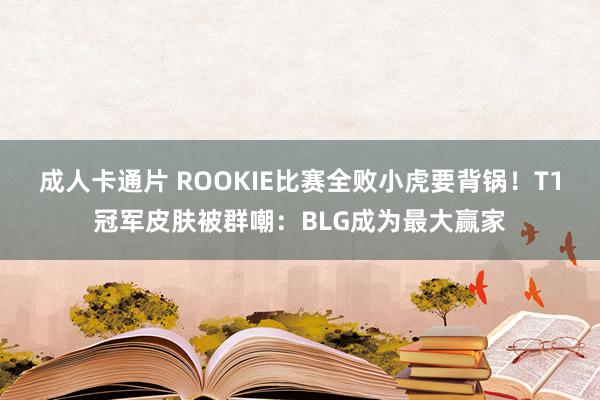 成人卡通片 ROOKIE比赛全败小虎要背锅！T1冠军皮肤被群嘲：BLG成为最大赢家