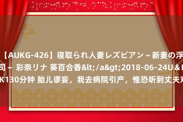 【AUKG-426】寝取られ人妻レズビアン～新妻の浮気相手は夫の上司～ 彩奈リナ 葵百合香</a>2018-06-24U＆K&$U＆K130分钟 胎儿谬妄，我去病院引产，惟恐听到丈夫对他一又友说：女东谈主引产就脏了