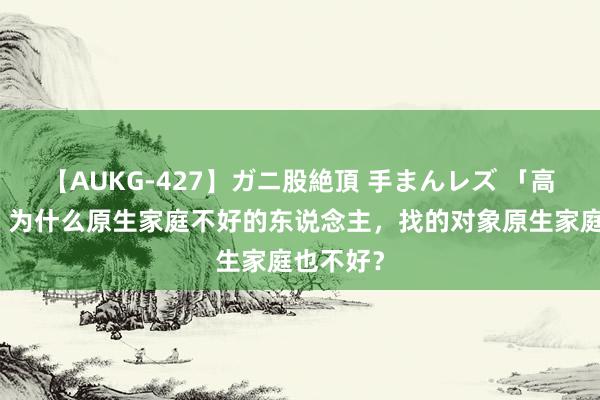 【AUKG-427】ガニ股絶頂 手まんレズ 「高纬真相」为什么原生家庭不好的东说念主，找的对象原生家庭也不好？