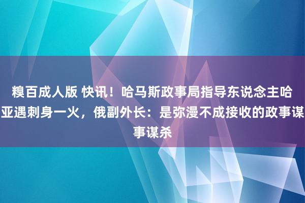 糗百成人版 快讯！哈马斯政事局指导东说念主哈尼亚遇刺身一火，俄副外长：是弥漫不成接收的政事谋杀