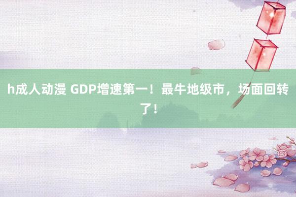 h成人动漫 GDP增速第一！最牛地级市，场面回转了！