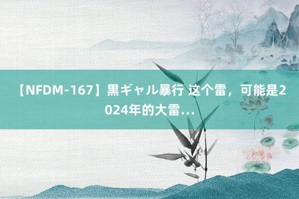 【NFDM-167】黒ギャル暴行 这个雷，可能是2024年的大雷…