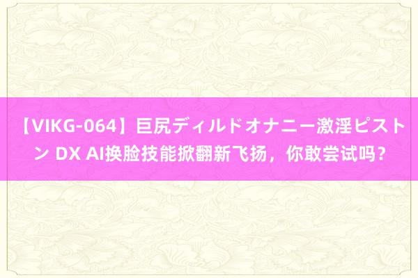 【VIKG-064】巨尻ディルドオナニー激淫ピストン DX AI换脸技能掀翻新飞扬，你敢尝试吗？