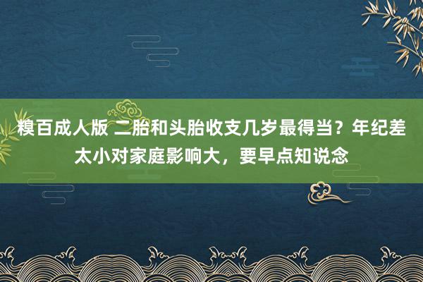 糗百成人版 二胎和头胎收支几岁最得当？年纪差太小对家庭影响大，要早点知说念