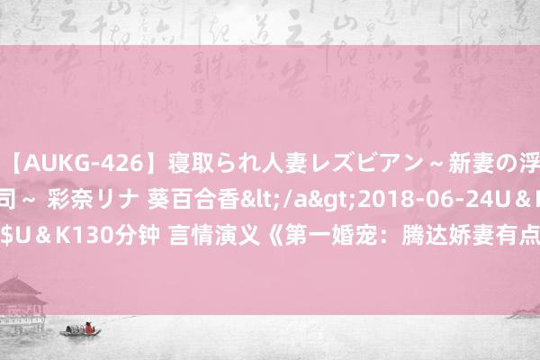 【AUKG-426】寝取られ人妻レズビアン～新妻の浮気相手は夫の上司～ 彩奈リナ 葵百合香</a>2018-06-24U＆K&$U＆K130分钟 言情演义《第一婚宠：腾达娇妻有点甜》如何能撩到终年只身的你