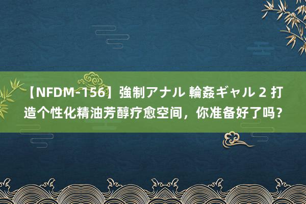 【NFDM-156】強制アナル 輪姦ギャル 2 打造个性化精油芳醇疗愈空间，你准备好了吗？