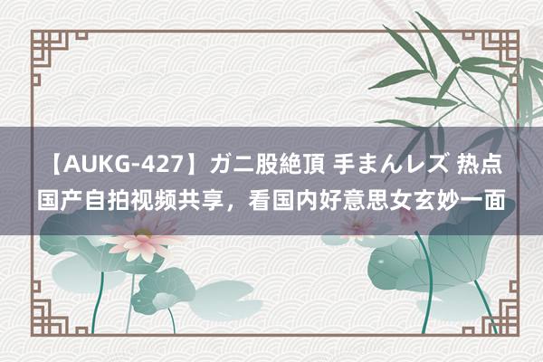 【AUKG-427】ガニ股絶頂 手まんレズ 热点国产自拍视频共享，看国内好意思女玄妙一面