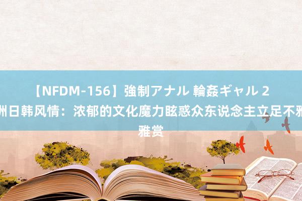 【NFDM-156】強制アナル 輪姦ギャル 2 亚洲日韩风情：浓郁的文化魔力眩惑众东说念主立足不雅赏